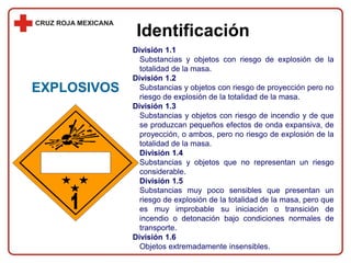 Identificación
División 1.1
Substancias y objetos con riesgo de explosión de la
totalidad de la masa.
División 1.2
Substancias y objetos con riesgo de proyección pero no
riesgo de explosión de la totalidad de la masa.
División 1.3
Substancias y objetos con riesgo de incendio y de que
se produzcan pequeños efectos de onda expansiva, de
proyección, o ambos, pero no riesgo de explosión de la
totalidad de la masa.
División 1.4
Substancias y objetos que no representan un riesgo
considerable.
División 1.5
Substancias muy poco sensibles que presentan un
riesgo de explosión de la totalidad de la masa, pero que
es muy improbable su iniciación o transición de
incendio o detonación bajo condiciones normales de
transporte.
División 1.6
Objetos extremadamente insensibles.
EXPLOSIVOS
 