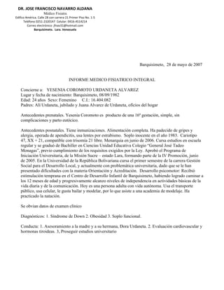 DR. JOSE FRANCISCO NAVARRO ALDANA
                     Médico Fisiatra
Edifico América. Calle 28 con carrera 21 Primer Piso No. 1-5
      Teléfono 0251-2320147 Celular: 0416-4514214
         Correo electrónico: jfnav31@hotmail.com
              Barquisimeto. Lara. Venezuela




                                                                      Barquisimeto, 28 de mayo de 2007


                                        INFORME MEDICO FISIATRICO INTEGRAL

    Concierne a: YESENIA COROMOTO URDANETA ALVAREZ
    Lugar y fecha de nacimiento: Barquisimeto, 08/09/1982
    Edad: 24 años Sexo: Femenino C.I.: 16.404.082
    Padres: Alí Urdaneta, jubilado y Juana Alvarez de Urdaneta, oficios del hogar

    Antecedentes prenatales. Yesenia Coromoto es producto de una 16ª gestación, simple, sin
    complicaciones y parto eutócico.

    Antecedentes posnatales. Tiene inmunizaciones. Alimentación completa. Ha padecido de gripes y
    alergia, operada de apendicitis, usa lentes por estrabismo. Soplo inocente en el año 1983. Cariotipo
    47, XX + 21, compatible con trisomía 21 libre. Menarquia en junio de 2006. Cursa estudios en escuela
    regular y se graduó de Bachiller en Ciencias Unidad Educativa Colegio “General José Tadeo
    Monagas”, previo cumplimiento de los requisitos exigidos por la Ley. Aprobó el Programa de
    Iniciación Universitaria, de la Misión Sucre – estado Lara, formando parte de la IV Promoción, junio
    de 2005. En la Universidad de la República Bolivariana cursa el primer semestre de la carrera Gestión
    Social para el Desarrollo Local, y actualmente con problemática universitaria, dado que se le han
    presentado dificultades con la materia Orientación y Acreditación. Desarrollo psicomotor: Recibió
    estimulación temprana en el Centro de Desarrollo Infantil de Barquisimeto, habiendo logrado caminar a
    los 12 meses de edad y progresivamente alcanzo niveles de independencia en actividades básicas de la
    vida diaria y de la comunicación. Hoy es una persona adulta con vida autónoma. Usa el transporte
    público, usa celular, le gusta bailar y modelar, por lo que asiste a una academia de modelaje. Ha
    practicado la natación.

    Se obvian datos de examen clínico

    Diagnósticos: 1. Síndrome de Down 2. Obesidad 3. Soplo funcional.

    Conducta: 1. Asesoramiento a la madre y a su hermana, Dora Urdaneta. 2. Evaluación cardiovascular y
    hormonas tiroideas. 3, Proseguir estudios universitario
 