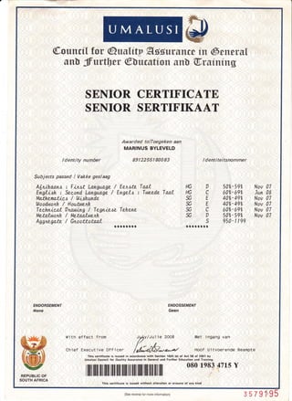 p
@ouncfl for @uulity Agdursnw iu @enersl
sn[ ffuttber @ucstton snb T,ruintng
SENIOR CERTIFICATE
SENIOR SERTIFIKAAT
Awarded tolToegeken aan
MARINUS BYLEVELD
.
ldentity number 8912255180089 tdentiteitsnommer
A[ruLhaan,s : Fbt,st Language / Eenate Tao-L tlc O 50'6-592 Nov 07
E;gliah : Secind. tansiag"e / Engzld : Twzede Taal HG C (rAz-69so Jun 08
Ma.thema.tied / Wiahunde SG E 402-492 Nov 07
ttloodwonlz / Hou.tne.nlz % E 40e,-492 Nov 07
Tiiinie.at Dnatui^g'i Tegnie,se Tehene SG C 60'i-69e" Nov 07
Metalwctnh / Metaitwenlz- SG D 502-592 Nov 07
fi'gnzgar'z / Giiai:atq'l
**,r:r*,r:r * n******l
950-ltqg
ENDORSEMENT
Arorre
ENDOSSEMENT
Geen
l,1,ith effect from Jy+1V/Ju1 ie 2OOB
/.//'n
Chief Execu'tive 0f f icen /r/*6L4*a/
Met i ngang van
Hoof Uitvoenende Beampte
This certiricate is issued in accordance with Section 16(4) (e) ot Act 58 of 2OO1 by
Umalusi Coincil for Ouality Assurance in General and Further Education and Training.
.m. rffilllilililIilililflililililililrililfl]ffiilrilIillril
080 1e8347LsY
SOUTH AFRICA
This certificate is issued without alteration or erasure of any kind
(See reverse for more rnformation) 3579i'95
 