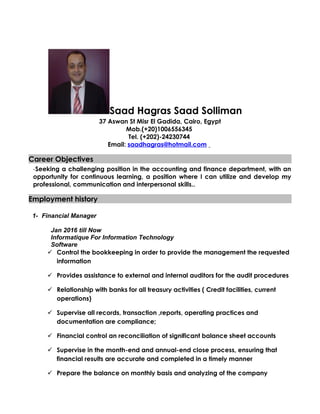 Saad Hagras Saad Solliman
37 Aswan St Misr El Gadida, Cairo, Egypt
Mob.(+20)1006556345
Tel. (+202)-24230744
Email: saadhagras@hotmail.com
Career ObjectivesCareer Objectives
-Seeking a challenging position in the accounting and finance department, with an
opportunity for continuous learning, a position where I can utilize and develop my
professional, communication and interpersonal skills..
Employment historyEmployment history
1- Financial Manager
Jan 2016 till Now
Informatique For Information Technology
Software
 Control the bookkeeping in order to provide the management the requested
information
 Provides assistance to external and internal auditors for the audit procedures
 Relationship with banks for all treasury activities ( Credit facilities, current
operations)
 Supervise all records, transaction ,reports, operating practices and
documentation are compliance;
 Financial control an reconciliation of significant balance sheet accounts
 Supervise in the month-end and annual-end close process, ensuring that
financial results are accurate and completed in a timely manner
 Prepare the balance on monthly basis and analyzing of the company
 