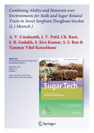1 23
Sugar Tech
An International Journal of Sugar Crops
and Related Industries
ISSN 0972-1525
Volume 14
Number 3
Sugar Tech (2012) 14:237-246
DOI 10.1007/s12355-012-0166-9
Combining Ability and Heterosis over
Environments for Stalk and Sugar Related
Traits in Sweet Sorghum (Sorghum bicolor
(L.) Moench.)
A. V. Umakanth, J. V. Patil, Ch. Rani,
S. R. Gadakh, S. Siva Kumar, S. S. Rao &
Tanmay Vilol Kotasthane
 