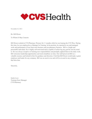  
 
November 22, 2013 
 
Re: Bill Hixon 
To Whom It May Concern: 
 
Bill Hixon worked at CVS Pharmacy Warsaw for 11 months while he was leaning the CVS Way. During 
this time, he was employed as a Manager In Training. In his position, he reported to me and managed 
work and performance of our front store business and our pharmacy business.  Bill is a bright and 
personable individual. He is highly self­motivated and is capable of achieving any goal he sets his mind 
to. He was always receptive to learning new responsibilities and promptly applied them to his daily work. 
Bill welcomes leadership opportunities and meets deadlines on time. Our staff perceived Bill as a 
valuable resource and looked to him for guidance and direction. I feel that Bill Hixon would make a great 
employee and leader for any company. Bill was an asset to me and will be an asset to any company 
that hires him. 
 
Sincerely, 
 
 
 
Justin Love 
Training Store Manager 
CVS Pharmacy
 