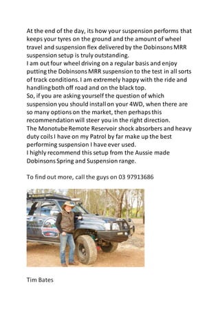 At the end of the day, its how your suspension performs that
keeps your tyres on the ground and the amount of wheel
travel and suspension flex deliveredby the DobinsonsMRR
suspension setup is truly outstanding.
I am out four wheel driving on a regular basis and enjoy
putting the DobinsonsMRR suspension to the test in all sorts
of track conditions.I am extremely happy with the ride and
handlingboth off road and on the black top.
So, if you are asking yourself the question of which
suspension you should installon your 4WD, when there are
so many optionson the market, then perhapsthis
recommendationwill steer you in the right direction.
The MonotubeRemote Reservoir shock absorbers and heavy
duty coilsI have on my Patrol by far make up the best
performing suspension I have ever used.
I highly recommend this setup from the Aussie made
DobinsonsSpring and Suspension range.
To find out more, call the guys on 03 97913686
Tim Bates
 
