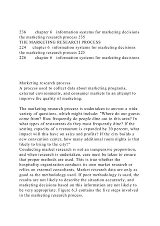 236 chapter 6 information systems for marketing decisions
the marketing research process 235
THE MARKETING RESEARCH PROCESS
224 chapter 6 information systems for marketing decisions
the marketing research process 225
226 chapter 6 information systems for marketing decisions
Marketing research process
A process used to collect data about marketing programs,
external environments, and consumer markets In an attempt to
improve the quality of marketing.
The marketing research process is undertaken to answer a wide
variety of questions, which might include: "Where do our guests
come from? How frequently do people dine out in this area? In
what types of restaurants do they most frequently dine? If the
seating capacity of a restaurant is expanded by 20 percent, what
impact will this have on sales and profits? If the city builds a
new convention center, how many additional room nights is that
likely to bring to the city?"
Conducting market research is not an inexpensive proposition,
and when research is undertaken, care must be taken to ensure
that proper methods are used. This is true whether the
hospitality organization conducts its own market research or
relies on external consultants. Market research data are only as
good as the methodology used. If poor methodology is used, the
results are not likely to describe the situation accurately, and
marketing decisions based on this information are not likely to
be very appropriate. Figure 6.3 contains the five steps involved
in the marketing research process.
 