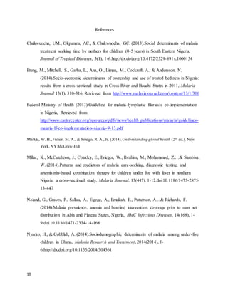 10
References
Chukwuocha, UM., Okpanma, AC., & Chukwuocha, GC. (2013).Social determinants of malaria
treatment seeking time by mothers for children (0-5 years) in South Eastern Nigeria,
Journal of Tropical Diseases, 3(1), 1-6.http://dx.doi.org/10.4172/2329-891x.1000154
Eteng, M., Mitchell, S., Garba, L., Ana, O., Liman, M., Cockroft, A., & Andersson, N.
(2014).Socio-economic determinants of ownership and use of treated bed nets in Nigeria:
results from a cross-sectional study in Cross River and Bauchi States in 2011, Malaria
Journal 13(1), 310-316. Retrieved from http://www.malariajournal.com/content/13/1/316
Federal Ministry of Health (2013).Guideline for malaria-lymphatic filariasis co-implementation
in Nigeria, Retrieved from
http://www.cartercenter.org/resources/pdfs/news/health_publications/malaria/guidelines-
malaria-lf-co-implementation-nigeria-9-13.pdf
Markle, W. H.,Fisher, M. A., & Smego, R. A.,Jr. (2014).Understanding global health (2nd
ed.). New
York, NY:McGraw-Hill
Millar, K., McCutcheon, J., Coakley, E., Brieger, W., Ibrahim, M., Mohammed, Z.…& Sambisa,
W. (2014).Patterns and predictors of malaria care-seeking, diagnostic testing, and
artemisinin-based combination therapy for children under five with fever in northern
Nigeria: a cross-sectional study, Malaria Journal, 13(447), 1-12.doi:10.1186/1475-2875-
13-447
Noland, G., Graves, P., Sallau, A., Eigege, A., Emukah, E., Patterson, A…& Richards, F.
(2014).Malaria prevalence, anemia and baseline intervention coverage prior to mass net
distribution in Abia and Plateau States, Nigeria, BMC Infectious Diseases, 14(168), 1-
9.doi.10.1186/1471-2334-14-168
Nyarko, H., & Cobblah, A. (2014).Sociodemographic determinants of malaria among under-five
children in Ghana, Malaria Research and Treatment, 2014(2014), 1-
6.http://dx.doi.org/10.1155/2014/304361
 