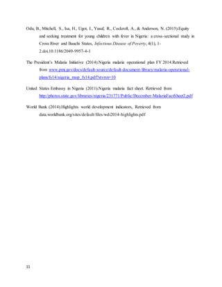 11
Odu, B., Mitchell, S., Isa, H., Ugot, I., Yusuf, R., Cockroft, A., & Anderson, N. (2015).Equity
and seeking treatment for young children with fever in Nigeria: a cross-sectional study in
Cross River and Bauchi States, Infectious Disease of Poverty, 4(1), 1-
2.doi.10.1186/2049-9957-4-1
The President’s Malaria Initiative (2014).Nigeria malaria operational plan FY 2014.Retrieved
from www.pmi.gov/docs/default-source/default-document-library/malaria-operational-
plans/fy14/nigeria_mop_fy14.pdf?stvrsn=10
United States Embassy in Nigeria (2011).Nigeria malaria fact sheet. Retrieved from
http://photos.state.gov/libraries/nigeria/231771/Public/December-MalariaFactSheet2.pdf
World Bank (2014).Highlights world development indicators, Retrieved from
data.worldbank.org/sites/default/files/wdi2014-highlights.pdf
 