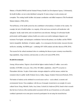 5
Ministry of Health (FMOH) and the National Primary Health Care Development Agency. Unfortunately,
the health facilities are not evenly distributed among the 36 states owing to weak economy and
corruption. The existing health facilities lack proper coordination and skilled manpower (The Presidential
Malaria Initiative [PMI], 2014).
The inefficiency of the health system has also contributed to the incidence of malaria in the country. For
example, the lack of health facilities in a majority of the rural areas can lead to self-medication with
unhygienic locally made herbs; and even death from acute infection. Shortage of well-trained health
professionals and ill-equipped primary health care centers can result in inadequate diagnosis and
treatment. Poor logistic and inadequate coordination between the primary care facilities and the FMOH
leads in inequitable distribution of malaria supplies. As a consequence the intervention measures become
ineffective; including the MDG6 goal – combating HIV/AIDS,malaria and other diseases (PMI,2014).
The reasons for the setback mentioned above in combating the disease is poor economy exacerbated by –
large population, drug resistance,and insecurity as well as civil unrest (PMI, 2014).
Health Determinants
Among African nations, Nigeria is faced with the highest malaria burden (51 million cases and a
mortality of 207,000) every year. Also, of the 160 million populations, about 97% are prone to
Plasmodium infection. In spite of intervention strategies adopted to curb the menace,malaria has
remained critical to public health (Noland, Graves, Sallau, Eigege, Emukah, Patterson & Richards, 2014).
The burden of malaria can be attributed to severalcauses such as – socio-cultural, economic and
environmental factors. Non-compliance with the use of mosquito treated nets is an example of a socio-
cultural factor. Eteng, Mitchell, Garba, Ana, Liman, Cockroft, & Anderson (2014), found in their research
that the fear of adverse effect and discomfort associated with the use of treated net; as well as poorly
ventilated apartments were some given reasons by participants for not using the treated bed net.
 