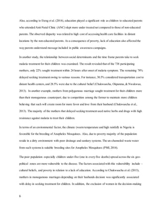 6
Also, according to Eteng et al. (2014), education played a significant role as children to educated parents
who attended Anti-Natal Clinic (ANC) slept more under treated net compared to those of non-educated
parents. The observed disparity was related to high cost of accessing health care facilities in distant
locations by the non-educated parents. As a consequence of poverty, lack of education also affected the
way parents understand message included in public awareness campaigns.
In another study, the relationship between social determinants and the time frame parents take to seek
malaria treatment for their children was examined. The result revealed that of the 738 participating
mothers, only 22% sought treatment within 24 hours after onset of malaria symptom. The remaining 78%
delayed seeking treatment owing to various reasons. For instance, 30.5% considered transportation cost to
distant health centers,and 28.5% were due to the cultural belief (Chukwuocha, Okpanma, & Nwakwuo,
2013). In another example, mothers from polygamous marriage sought treatment for their children more
than their monogamous counterpart; due to competition among the former to maintain more children
believing that such will create room for more favor and love from their husband (Chukwuocha et al.,
2013). The majority of the mothers that delayed seeking treatment used native herbs and drugs with high
resistance against malaria to treat their children.
In terms of an environmental factor, the climate (warm temperature and high rainfall) in Nigeria is
favorable for the breeding of Anopheles Mosquitoes. Also, due to poverty majority of the population
reside in a dirty environment with poor drainage and sanitary systems. The un-channeled waste water
from such systems is suitable breeding sites for Anopheles Mosquitoes (PMI,2014).
The poor population especially children under-five (one in every five deaths) spread across the six geo-
political zones are more vulnerable to the disease. The factors associated with this vulnerability include –
cultural beliefs, and poverty in relation to a lack of education. According to Chukwuocha et al. (2013),
mothers in monogamous marriages depending on their husbands decision was significantly associated
with delay in seeking treatment for children. In addition, the exclusion of women in the decision-making
 