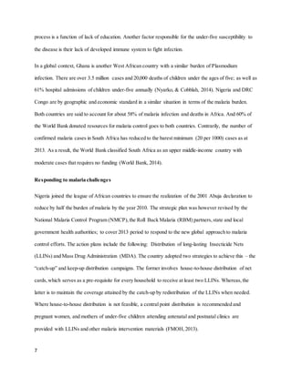 7
process is a function of lack of education. Another factor responsible for the under-five susceptibility to
the disease is their lack of developed immune system to fight infection.
In a global context, Ghana is another West African country with a similar burden of Plasmodium
infection. There are over 3.5 million cases and 20,000 deaths of children under the ages of five; as well as
61% hospital admissions of children under-five annually (Nyarko, & Cobblah, 2014). Nigeria and DRC
Congo are by geographic and economic standard in a similar situation in terms of the malaria burden.
Both countries are said to account for about 58% of malaria infection and deaths in Africa. And 60% of
the World Bank donated resources for malaria control goes to both countries. Contrarily, the number of
confirmed malaria cases in South Africa has reduced to the barest minimum (20 per 1000) cases as at
2013. As a result, the World Bank classified South Africa as an upper middle-income country with
moderate cases that requires no funding (World Bank, 2014).
Responding to malaria challenges
Nigeria joined the league of African countries to ensure the realization of the 2001 Abuja declaration to
reduce by half the burden of malaria by the year 2010. The strategic plan was however revised by the
National Malaria Control Program (NMCP),the Roll Back Malaria (RBM) partners,state and local
government health authorities; to cover 2013 period to respond to the new global approach to malaria
control efforts. The action plans include the following: Distribution of long-lasting Insecticide Nets
(LLINs) and Mass Drug Administration (MDA). The country adopted two strategies to achieve this – the
“catch-up” and keep-up distribution campaigns. The former involves house-to-house distribution of net
cards,which serves as a pre-requisite for every household to receive at least two LLINs. Whereas,the
latter is to maintain the coverage attained by the catch-up by redistribution of the LLINs when needed.
Where house-to-house distribution is not feasible, a central point distribution is recommended and
pregnant women, and mothers of under-five children attending antenatal and postnatal clinics are
provided with LLINs and other malaria intervention materials (FMOH,2013).
 