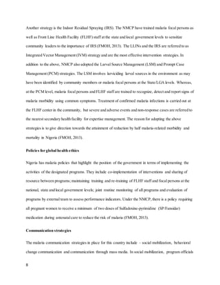 8
Another strategy is the Indoor Residual Spraying (IRS). The NMCP have trained malaria focal persons as
well as Front Line Health Facility (FLHF) staff at the state and local government levels to sensitize
community leaders to the importance of IRS (FMOH, 2013). The LLINs and the IRS are referred to as
Integrated Vector Management (IVM) strategy and are the most effective intervention strategies. In
addition to the above, NMCP also adopted the Larval Source Management (LSM) and Prompt Case
Management (PCM) strategies. The LSM involves larviciding larval sources in the environment as may
have been identified by community members or malaria focal persons at the State/LGA levels. Whereas,
at the PCM level, malaria focal persons and FLHF staff are trained to recognize, detect and report signs of
malaria morbidity using common symptoms. Treatment of confirmed malaria infections is carried out at
the FLHF center in the community, but severe and adverse events and non-response cases are referred to
the nearest secondary health facility for expertise management. The reason for adopting the above
strategies is to give direction towards the attainment of reduction by half malaria-related morbidity and
mortality in Nigeria (FMOH, 2013).
Policies for global health ethics
Nigeria has malaria policies that highlight the position of the government in terms of implementing the
activities of the designated programs. They include co-implementation of interventions and sharing of
resource between programs; maintaining training and re-training of FLHF staff and focal persons at the
national, state and local government levels; joint routine monitoring of all programs and evaluation of
programs by external team to assess performance indicators. Under the NMCP,there is a policy requiring
all pregnant women to receive a minimum of two doses of Sulfadoxine-pyrimidine (SP/Fansidar)
medication during antenatalcare to reduce the risk of malaria (FMOH, 2013).
Communication strategies
The malaria communication strategies in place for this country include – social mobilization, behavioral
change communication and communication through mass media. In social mobilization, program officials
 