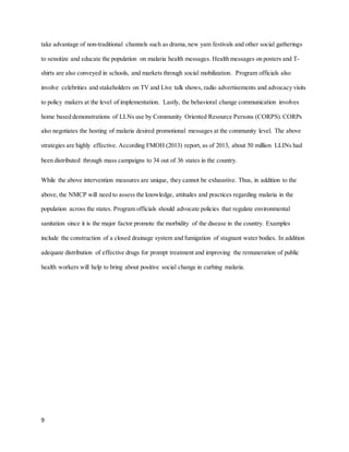 9
take advantage of non-traditional channels such as drama,new yam festivals and other social gatherings
to sensitize and educate the population on malaria health messages. Health messages on posters and T-
shirts are also conveyed in schools, and markets through social mobilization. Program officials also
involve celebrities and stakeholders on TV and Live talk shows, radio advertisements and advocacy visits
to policy makers at the level of implementation. Lastly, the behavioral change communication involves
home based demonstrations of LLNs use by Community Oriented Resource Persons (CORPS). CORPs
also negotiates the hosting of malaria desired promotional messages at the community level. The above
strategies are highly effective. According FMOH (2013) report, as of 2013, about 50 million LLINs had
been distributed through mass campaigns to 34 out of 36 states in the country.
While the above intervention measures are unique, they cannot be exhaustive. Thus, in addition to the
above, the NMCP will need to assess the knowledge, attitudes and practices regarding malaria in the
population across the states. Program officials should advocate policies that regulate environmental
sanitation since it is the major factor promote the morbidity of the disease in the country. Examples
include the construction of a closed drainage system and fumigation of stagnant water bodies. In addition
adequate distribution of effective drugs for prompt treatment and improving the remuneration of public
health workers will help to bring about positive social change in curbing malaria.
 