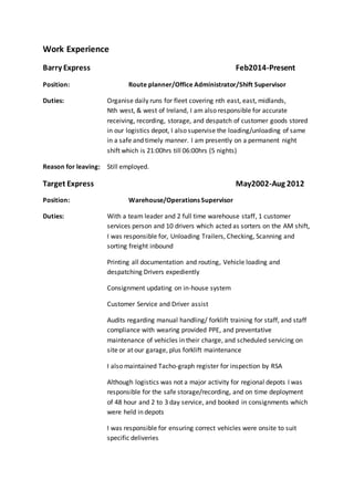 Work Experience 
Barry Express Feb2014-Present 
Position: Route planner/Office Administrator/Shift Supervisor 
Duties: Organise daily runs for fleet covering nth east, east, midlands, 
Nth west, & west of Ireland, I am also responsible for accurate 
receiving, recording, storage, and despatch of customer goods stored 
in our logistics depot, I also supervise the loading/unloading of same 
in a safe and timely manner. I am presently on a permanent night 
shift which is 21:00hrs till 06:00hrs (5 nights) 
Reason for leaving: Still employed. 
Target Express May2002-Aug 2012 
Position: Warehouse/Operations Supervisor 
Duties: With a team leader and 2 full time warehouse staff, 1 customer 
services person and 10 drivers which acted as sorters on the AM shift, 
I was responsible for, Unloading Trailers, Checking, Scanning and 
sorting freight inbound 
Printing all documentation and routing, Vehicle loading and 
despatching Drivers expediently 
Consignment updating on in-house system 
Customer Service and Driver assist 
Audits regarding manual handling/ forklift training for staff, and staff 
compliance with wearing provided PPE, and preventative 
maintenance of vehicles in their charge, and scheduled servicing on 
site or at our garage, plus forklift maintenance 
I also maintained Tacho-graph register for inspection by RSA 
Although logistics was not a major activity for regional depots I was 
responsible for the safe storage/recording, and on time deployment 
of 48 hour and 2 to 3 day service, and booked in consignments which 
were held in depots 
I was responsible for ensuring correct vehicles were onsite to suit 
specific deliveries 
 