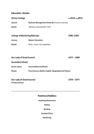 Education Details 
Kilroys College Nov2012-Aug2013 
Course: Business Management (Fetac 6) Distance Learning 
Result: Diploma achieved with merit 
College of Marketing &Design 1980 -1982 
Course: Master Victuallers 
Result: None, course not completed 
Our Lady of Good Council 1977 – 1980 
Secondary School 
Exams taken: Intermediate Certificate 
Result: Pass honours-Maths, English, Geography and History 
Our Lady of Good Counsel 1970 – 1977 
Primary School 
--------------------------------------------------------------------------------------------------------------------- 
Pastimes/Hobbies 
Anything Mechanical 
Fishing 
Reading 
Snooker/Pool 
Gardening 
