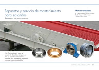 WWW.CMSCEPCOR.COM l 11
Marcas apoyadas
ACP l Allis Chalmers l Gencor l Goodwin
Barsby l Niagara l Parker l Pegson
l Svedala l Titan + more
CMS Cepcor abastece piezas de
repuesto de alta calidad de ingeniería
para las zarandas vibratorias más
populares para arena y grava, agregados,
minería y producción de asfalto.
Repuestos y servicio de mantenimiento
para zarandas
Repuestos para mecanismos
 