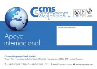 Crusher Manganese Steels Limited
Vulcan Way l Hermitage Industrial Estate l Coalville l Leicestershire l LE67 3AP l United Kingdom
T: +44 (0) 1530 817 000 F: +44 (0) 1530 817 111 E: sales@cmscepcor.com W: www.cmscepcor.com
Distribuidor autorizado
 