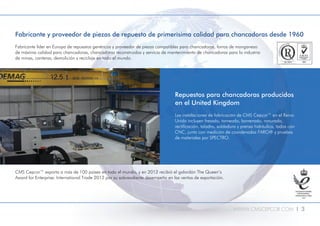 WWW.CMSCEPCOR.COM l 3
Repuestos para chancadoras producidos
en el United Kingdom
Las instalaciones de fabricación de CMS Cepcor™ en el Reino
Unido incluyen fresado, torneado, barrenado, ranurado,
rectificación, taladro, soldadura y prensa hidráulica, todos con
CNC, junto con medición de coordenadas FARO® y pruebas
de materiales por SPECTRO.
Fabricante y proveedor de piezas de repuesto de primerísima calidad para chancadoras desde 1960
Fabricante líder en Europa de repuestos genéricos y proveedor de piezas compatibles para chancadoras, forros de manganeso
de máxima calidad para chancadoras, chancadoras reconstruidas y servicio de mantenimiento de chancadoras para la industria
de minas, canteras, demolición y reciclaje en todo el mundo.
CMS Cepcor™ exporta a más de 100 países en todo el mundo, y en 2012 recibió el galardón The Queen’s
Award for Enterprise: International Trade 2012 por su sobresaliente desempeño en las ventas de exportación.
 