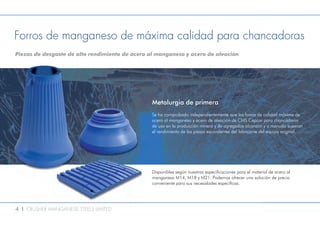 4 l CRUSHER MANGANESE STEELS LIMITED
Forros de manganeso de máxima calidad para chancadoras
Piezas de desgaste de alto rendimiento de acero al manganeso y acero de aleación
Metalurgia de primera
Se ha comprobado independientemente que los forros de calidad máxima de
acero al manganeso y acero de aleación de CMS Cepcor para chancadoras
de uso en la producción minera y de agregados alcanzan y a menudo superan
el rendimiento de las piezas equivalentes del fabricante del equipo original.
Disponibles según nuestras especificaciones para el material de acero al
manganeso M14, M18 y M21. Podemos ofrecer una solución de precio
conveniente para sus necesidades específicas.
 