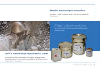 WWW.CMSCEPCOR.COM l 5
Forros a medida de las necesidades del cliente
La línea de forros para chancadora de CMS Cepcor es enorme: hemos
desarrollado todo un inventario que cubre los diseños de los fabricantes de
equipo original más populares.
CMS Cepcor™ es el distribuidor autorizado dentro y
fuera del Reino Unido del compuesto de los productos
de respaldo para chancadoras Korrobond y agentes de
desprendimiento.
Respaldo Korrobond para chancadora
Korrobond 65 es el compuesto epóxico líder para el respaldo de
chancadoras.
 