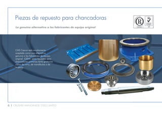 6 l CRUSHER MANGANESE STEELS LIMITED
Piezas de repuesto para chancadoras
La genuina alternativa a los fabricantes de equipo original
CMS Cepcor está ampliamente
aceptada como una alternativa
genuina a los fabricantes de equipo
original (OEM) para repuestos para
chancadoras primarias tanto giratorias
como de cono, de mandíbulas o de
impacto.
 