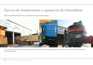 8 l CRUSHER MANGANESE STEELS LIMITED
Servicio de mantenimiento y reparación de chancadoras
Planta certificada para la reconstrucción de chancadoras
La reconstrucción de las chancadoras está a cargo de técnicos especialmente capacitados en nuestra fábrica y se realiza en base a las tolerancias
originales de fábrica.
 