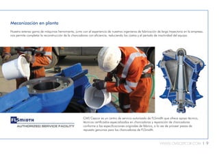 WWW.CMSCEPCOR.COM l 9
Korrobond
crusher backing
Korrobond 65 is the
leading epoxy
crusher backing
compound.
Mecanización en planta
Nuestra extensa gama de máquinas herramienta, junto con el experiencia de nuestros ingenieros de fabricación de larga trayectoria en la empresa,
nos permite completar la reconstrucción de la chancadoras con eficiencia, reduciendo los costos y el período de inactividad del equipo.
CMS Cepcor es un centro de servicio autorizado de FLSmidth que ofrece apoyo técnico,
técnicos certificados especializados en chancadoras y reparación de chancadoras
conforme a las especificaciones originales de fábrica, a la vez de proveer piezas de
repuesto genuinas para las chancadoras de FLSmidth.
 