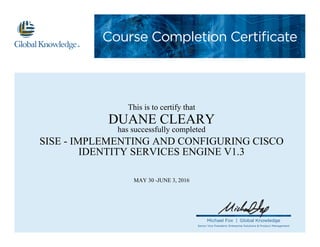 Course Completion Certificate
Michael Fox | Global Knowledge
Senior Vice President, Enterprise Solutions & Product Management
This is to certify that
DUANE CLEARY
has successfully completed
SISE - IMPLEMENTING AND CONFIGURING CISCO
IDENTITY SERVICES ENGINE V1.3
MAY 30 -JUNE 3, 2016
 