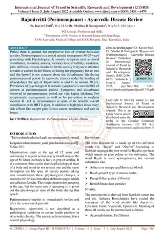 International Journal of Trend in Scientific Research and Development (IJTSRD)
Volume 6 Issue 5, July-August 2022 Available Online: www.ijtsrd.com e-ISSN: 2456 – 6470
@ IJTSRD | Unique Paper ID – IJTSRD51743 | Volume – 6 | Issue – 5 | July-August 2022 Page 1760
Rajonivritti (Perimenopause) - Ayurvedic Disease Review
Dr. Kaveri Patil1
, B.A.M.S; Dr. Shobha B Nadagouda2
, B.A.M.S, MS (Ayu)
1
PG Scholar, 2
Professor and HOD,
1,2
Department of PG Studies in Prasooti Tantra and Stree Roga,
SVM Ayurvedic Medical College and R.P.K Hospital, Ilkal, Karnataka, India
ABSTRACT
Period there is gradual but progressive loss of ovarian follicular
activity. Perimenopause is a period around menopause (40-55 year)
presenting with Psychological & somatic symptom such as mood
disturbance, insomnia, anxiety, memory loss, irritability, weakness,
pain, stiffness, tension, headache. In this society everyone is attentive
towards a women in her illness or during her pregnancy but no one
and she herself is not concern about the disturbances felt during
perimenopausal period. In ayurvedic classics under the heading of
artavakshaya the age of Rajonivrutti is said to be around 50 yrs.
Prevalence of psychological & somatic symptoms is seen in 80% of
women at perimenopausal period. Symptoms and disturbance
observed in perimenopause period are vata kupita lakshana, For
symptomatic management as well as for prevention in moderm
medical H, R.T is recommended in spite of its benefits overall
compliances with HRT is poor. In addition to high price it has many
side effects like weight gain, Breast cancer, tenderness and pain in
breast.
KEYWORDS: Rajonivritti, Perimenopause, Dosha, Dhatu
How to cite this paper: Dr. Kaveri Patil |
Dr. Shobha B Nadagouda "Rajonivritti
(Perimenopause) - Ayurvedic Disease
Review" Published
in International
Journal of Trend in
Scientific Research
and Development
(ijtsrd), ISSN: 2456-
6470, Volume-6 |
Issue-5, August
2022, pp.1760-1763, URL:
www.ijtsrd.com/papers/ijtsrd51743.pdf
Copyright © 2022 by author (s) and
International Journal of Trend in
Scientific Research and Development
Journal. This is an
Open Access article
distributed under the
terms of the Creative Commons
Attribution License (CC BY 4.0)
(http://creativecommons.org/licenses/by/4.0)
INTRODUCTION
“Tadvarshatdwadashat kaale vartamanamasrik punah|
Jarapakwashareeranam yaati panchashat kshayam||”
S.Sha 310
Menstruation starts at the age of 12 years and
continuing in regular periods every month stops at the
age of 50 when the body is fully in grip of senility. It
is a common observation that the physiological state
of a body and mind do not remain one and the same
throughout the life span. At certain periods taking
into consideration these physiological changes, a
womens life divided into three different stages which
are called as Epochs. The rough criterion for grouping
is the age, but the main aim of grouping is to point
out the physiological state of the body during that
epoch.
Perimenopause implies to immediately before and
after the cessation of periods.
Rajonivritti; rajonivritti is not described as a
pathological condition or severe health problem in
Ayurvedic classics. The ancient achryas termed it as a
normal physiology.
Etymology;
The term Rajonivritti is made up of two different
words viz, “Rajah” and “Nivritti”.According to
Sanskrit language the root word for Rajah is given as
which means to give colour to the substance. The
word Rajah is used synonymously for various
substances like,
Arthava or streepuspa(Menstrual blood)
Rajah guna(A type of manas dosha)
Parag(Pollen grains of flower)
Renu(Minute dust particle)
Nivritti;
The word nivritti is derived from Sanskrit varnas ina
and trit. Acharya Hemchandra have coated the
synonyms of the word nivritti like Apravritti,
Uparama, Virati, Vyaparati, Uparati etc. Meaning of
these all words can be summerised as below.
Accomplishment, Fulfillment
IJTSRD51743
 