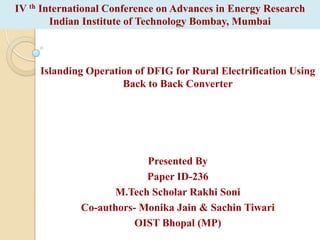 IV th International Conference on Advances in Energy Research
Indian Institute of Technology Bombay, Mumbai

Islanding Operation of DFIG for Rural Electrification Using
Back to Back Converter

Presented By
Paper ID-236
M.Tech Scholar Rakhi Soni
Co-authors- Monika Jain & Sachin Tiwari
OIST Bhopal (MP)

 