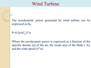 Wind Turbine

The aerodynamic power generated by wind turbine can be
expressed as by,
P=0.5ρACpV3ω
Where the aerodynamic power is expressed as a function of the
specific density (ρ) of the air, the swept area of the blade ( A),
and the wind speed (V3ω)

 