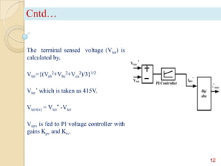 Cntd…

The terminal sensed voltage (Vter) is
calculated by,
Vter={(Vab2+Vbc2+Vca2)/3}1/2
Vter* which is taken as 415V.
Vterr(n) = Vter* -Vter
Vterr is fed to PI voltage controller with
gains Kpv and Kiv.

12

 