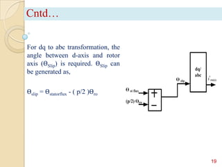 Cntd…
For dq to abc transformation, the
angle between d-axis and rotor
axis (ϴSlip) is required. ϴSlip can
be generated as,
ϴslip = ϴstatorflux - ( p/2 )ϴro

19

 