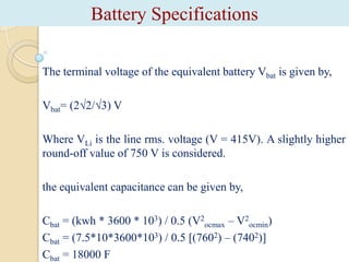 Battery Specifications
The terminal voltage of the equivalent battery Vbat is given by,
Vbat= (2√2/√3) V
Where VLi is the line rms. voltage (V = 415V). A slightly higher
round-off value of 750 V is considered.
the equivalent capacitance can be given by,
Cbat = (kwh * 3600 * 103) / 0.5 (V2ocmax – V2ocmin)
Cbat = (7.5*10*3600*103) / 0.5 [(7602) – (7402)]
Cbat = 18000 F

 