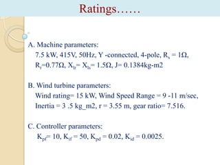 Ratings……
A. Machine parameters:
7.5 kW, 415V, 50Hz, Y -connected, 4-pole, Rs = 1Ω,
Rr=0.77Ω, Xlr= Xls= 1.5Ω, J= 0.1384kg-m2
B. Wind turbine parameters:
Wind rating= 15 kW, Wind Speed Range = 9 -11 m/sec,
Inertia = 3 .5 kg_m2, r = 3.55 m, gear ratio= 7.516.
C. Controller parameters:
Kpf= 10, Kif = 50, Kpd = 0.02, Kid = 0.0025.

 
