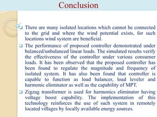 Conclusion






There are many isolated locations which cannot be connected
to the grid and where the wind potential exists, for such
locations wind system are beneficial.
The performance of proposed controller demonstrated under
balanced/unbalanced linear loads. The simulated results verify
the effectiveness of the controller under various consumer
loads. It has been observed that the proposed controller has
been found to regulate the magnitude and frequency of
isolated system. It has also been found that controller is
capable to function as load balancer, load leveler and
harmonic eliminator as well as the capability of MPT.
Zigzag transformer is used for harmonics eliminator having
voltage boost capability. The implementation of this
technology reinforces the use of such system in remotely
located villages by locally available energy sources.

 