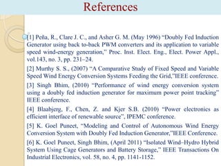 References
[1] Peña, R., Clare J. C., and Asher G. M. (May 1996) “Doubly Fed Induction
Generator using back to-back PWM converters and its application to variable
speed wind-energy generation,” Proc. Inst. Elect. Eng., Elect. Power Appl.,
vol.143, no. 3, pp. 231–24.
[2] Murthy S. S., (2007) “A Comparative Study of Fixed Speed and Variable
Speed Wind Energy Conversion Systems Feeding the Grid,”IEEE conference.
[3] Singh Bhim, (2010) “Performance of wind energy conversion system
using a doubly fed induction generator for maximum power point tracking”
IEEE conference.
[4] Blaabjerg, F., Chen, Z. and Kjer S.B. (2010) “Power electronics as
efficient interface of renewable source”, IPEMC conference.
[5] K. Goel Puneet, “Modeling and Control of Autonomous Wind Energy
Conversion System with Doubly Fed Induction Generator,”IEEE Conference.
[6] K. Goel Puneet, Singh Bhim, (April 2011) “Isolated Wind–Hydro Hybrid
System Using Cage Generators and Battery Storage,” IEEE Transactions On
Industrial Electronics, vol. 58, no. 4, pp. 1141-1152.

 