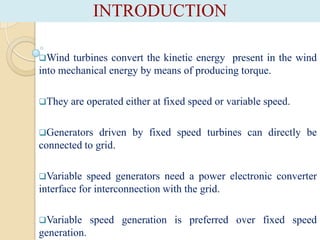 INTRODUCTION
Wind

turbines convert the kinetic energy present in the wind
into mechanical energy by means of producing torque.
They

are operated either at fixed speed or variable speed.

Generators

driven by fixed speed turbines can directly be
connected to grid.
Variable

speed generators need a power electronic converter
interface for interconnection with the grid.
Variable

generation.

speed generation is preferred over fixed speed

 