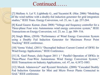 Continued……
[7] Mullane A. Lei Y, Lightbody G., and Yacamini R. (Mar. 2006) “Modeling
of the wind turbine with a doubly-fed induction generator for grid integration
studies,” IEEE Trans. Energy Conversion, vol. 21, no. 1, pp. 257-264.

[8] Kasal Gaurav Kumar, (June 2008) “Voltage and frequency controller for a
Three-phase Four wire Autonomous wind energy conversion system,” IEEE
Transactions on Energy Conversion, vol. 23, no. 2, pp. 509- 516.
[9] Singh Bhim, (2010) “Performance of Wind Energy Conversion System
using a Doubly Fed Induction Generator for Maximum Power Point
Tracking” IEEE conference.
[10] Verma Vishal, (2011) “Decoupled Indirect Current Control of DFIG for
Wind Energy Applications,” IEEE Conference.
[11] K. Goel Puneet, (July/August 2011 ) “ Parallel Operation of DFIGs in
Three-Phase Four-Wire Autonomous Wind Energy Conversion System,”
IEEE Transactions on Industry Applications, vol. 47, no. 4,1872-1883.
[12] Marek Adamowicz* and Ryszard Strzelecki, (2008) “Cascaded Doubly
Fed Induction Generator for Mini and Micro Power Plants Connected to
Grid,” IEEE conference.

 