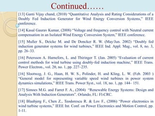 Continued……
[13] Ganti Vijay chand, (2010) “Quantitative Analysis and Rating Considerations of a
Doubly Fed Induction Generator for Wind Energy Conversion Systems,” IEEE
conference.
[14] Kasal Gaurav Kumar, (2008) “Voltage and frequency control with Neutral current
compensation in an Isolated Wind Energy Conversion System,” IEEE conference.
[15] Muller S., Deicke M. and De Doncker R. W. (May/Jun. 2002) “Doubly fed
induction generator systems for wind turbines,” IEEE Ind. Appl. Mag., vol. 8, no. 3,
pp. 26–33.
[16] Petersson A. Harnefors, L. and Thiringer T. (Jan. 2005) “Evaluation of current
control methods for wind turbine using doubly-fed induction machine,” IEEE Trans.
Power Electron., vol. 20, no. 1, pp. 227–235.
[16] Slootweg, J. G., Haan, H. W. S., Polinder, H. and Kling, L. W. (Feb. 2003 )
“General model for representing variable speed wind turbines in power system
dynamics simulations,” IEEE Trans. Power Syst., vol. 18, no. 1, pp. 144– 151.
[17] Simoes M.G. and Farret F. A., (2004) “Renewable Energy Systems: Design and
Analysis With Induction Generators”. Orlando, FL: Fl-CRC.
[18] Blaabjerg F., Chen Z., Teodorescu R. & Lov F., (2006) “Power electronics in
wind turbine systems,” IEEE Int. Conf. on Power Electronics and Motion Control, pp.
1-11.

 