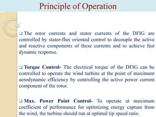 Principle of Operation
 The

rotor currents and stator currents of the DFIG are
controlled by stator-flux oriented control to decouple the active
and reactive components of these currents and to achieve fast
dynamic response.


Torque Control- The electrical torque of the DFIG can be
controlled to operate the wind turbine at the point of maximum
aerodynamic efficiency by controlling the active power current
component of the rotor.


Max. Power Point Control- To operate at maximum
coefficient of performance for optimizing energy capture from
the wind, the turbine should run at optimal tip speed ratio.

 