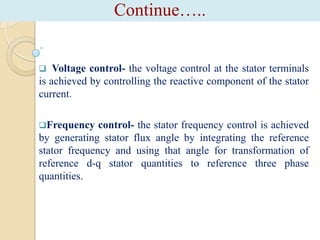 Continue…..



Voltage control- the voltage control at the stator terminals
is achieved by controlling the reactive component of the stator
current.
Frequency

control- the stator frequency control is achieved
by generating stator flux angle by integrating the reference
stator frequency and using that angle for transformation of
reference d-q stator quantities to reference three phase
quantities.

 
