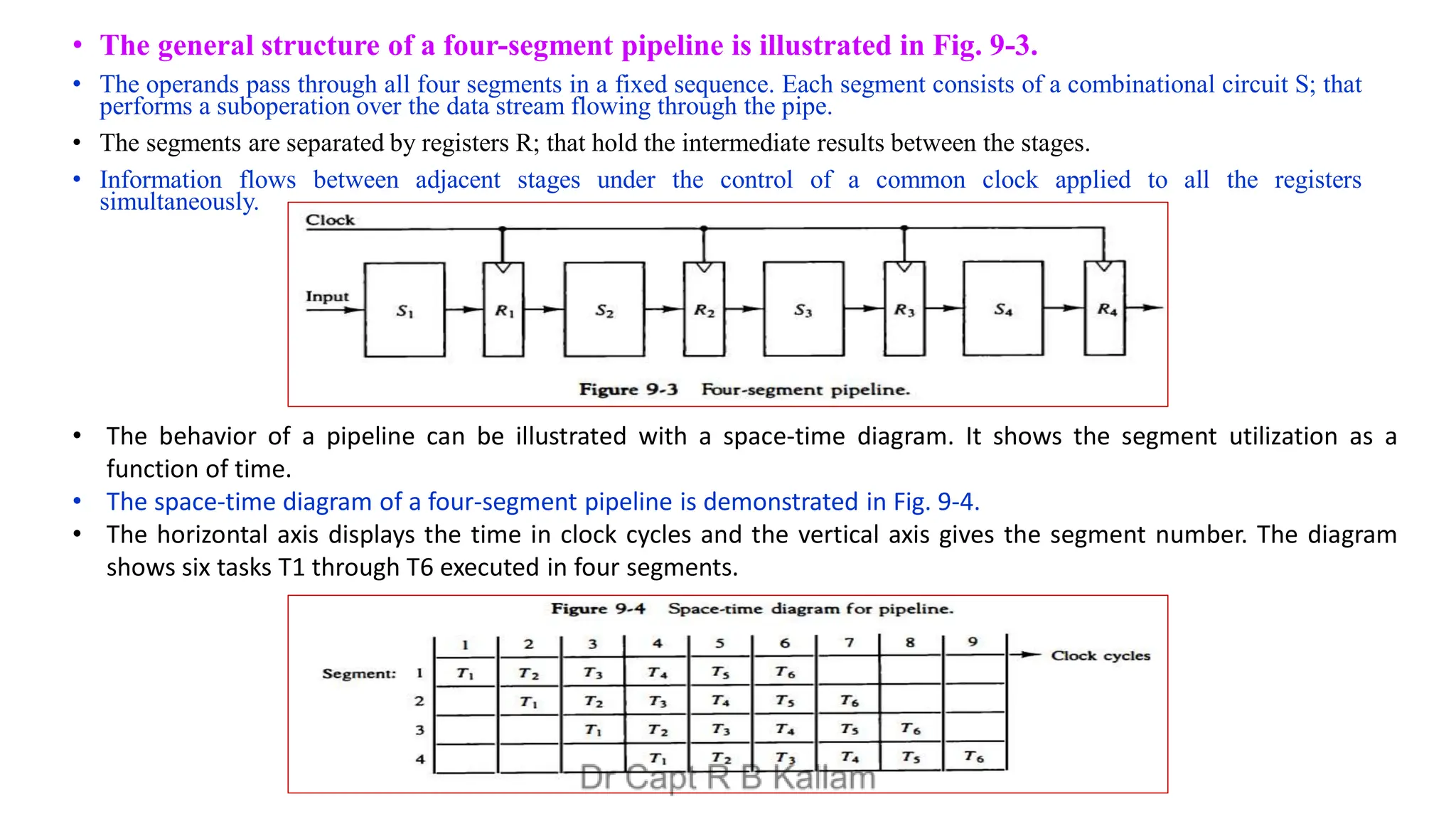 • The general structure of a four-segment pipeline is illustrated in Fig. 9-3.
• The operands pass through all four segments in a fixed sequence. Each segment consists of a combinational circuit S; that
performs a suboperation over the data stream flowing through the pipe.
• The segments are separated by registers R; that hold the intermediate results between the stages.
• Information flows between adjacent stages under the control of a common clock applied to all the registers
simultaneously.
• The behavior of a pipeline can be illustrated with a space-time diagram. It shows the segment utilization as a
function of time.
• The space-time diagram of a four-segment pipeline is demonstrated in Fig. 9-4.
• The horizontal axis displays the time in clock cycles and the vertical axis gives the segment number. The diagram
shows six tasks T1 through T6 executed in four segments.
 