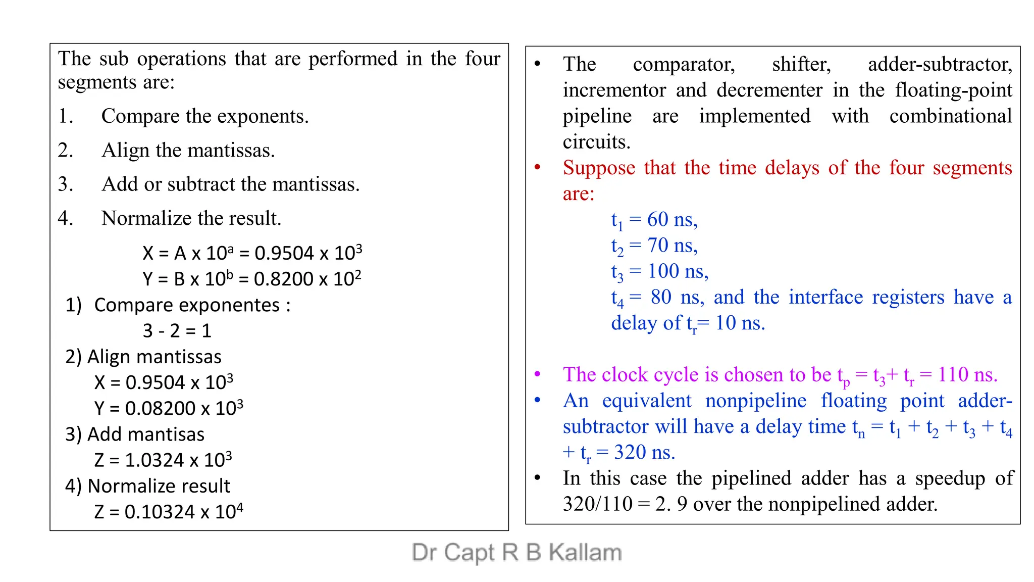 The sub operations that are performed in the four
segments are:
1. Compare the exponents.
2. Align the mantissas.
3. Add or subtract the mantissas.
4. Normalize the result.
X = A x 10a = 0.9504 x 103
Y = B x 10b = 0.8200 x 102
1) Compare exponentes :
3 - 2 = 1
2) Align mantissas
X = 0.9504 x 103
Y = 0.08200 x 103
3) Add mantisas
Z = 1.0324 x 103
4) Normalize result
Z = 0.10324 x 104
• The comparator, shifter, adder-subtractor,
incrementor and decrementer in the floating-point
pipeline are implemented with combinational
circuits.
• Suppose that the time delays of the four segments
are:
t1 = 60 ns,
t2 = 70 ns,
t3 = 100 ns,
t4 = 80 ns, and the interface registers have a
delay of tr= 10 ns.
• The clock cycle is chosen to be tp = t3+ tr = 110 ns.
• An equivalent nonpipeline floating point adder-
subtractor will have a delay time tn = t1 + t2 + t3 + t4
+ tr = 320 ns.
• In this case the pipelined adder has a speedup of
320/110 = 2. 9 over the nonpipelined adder.
 