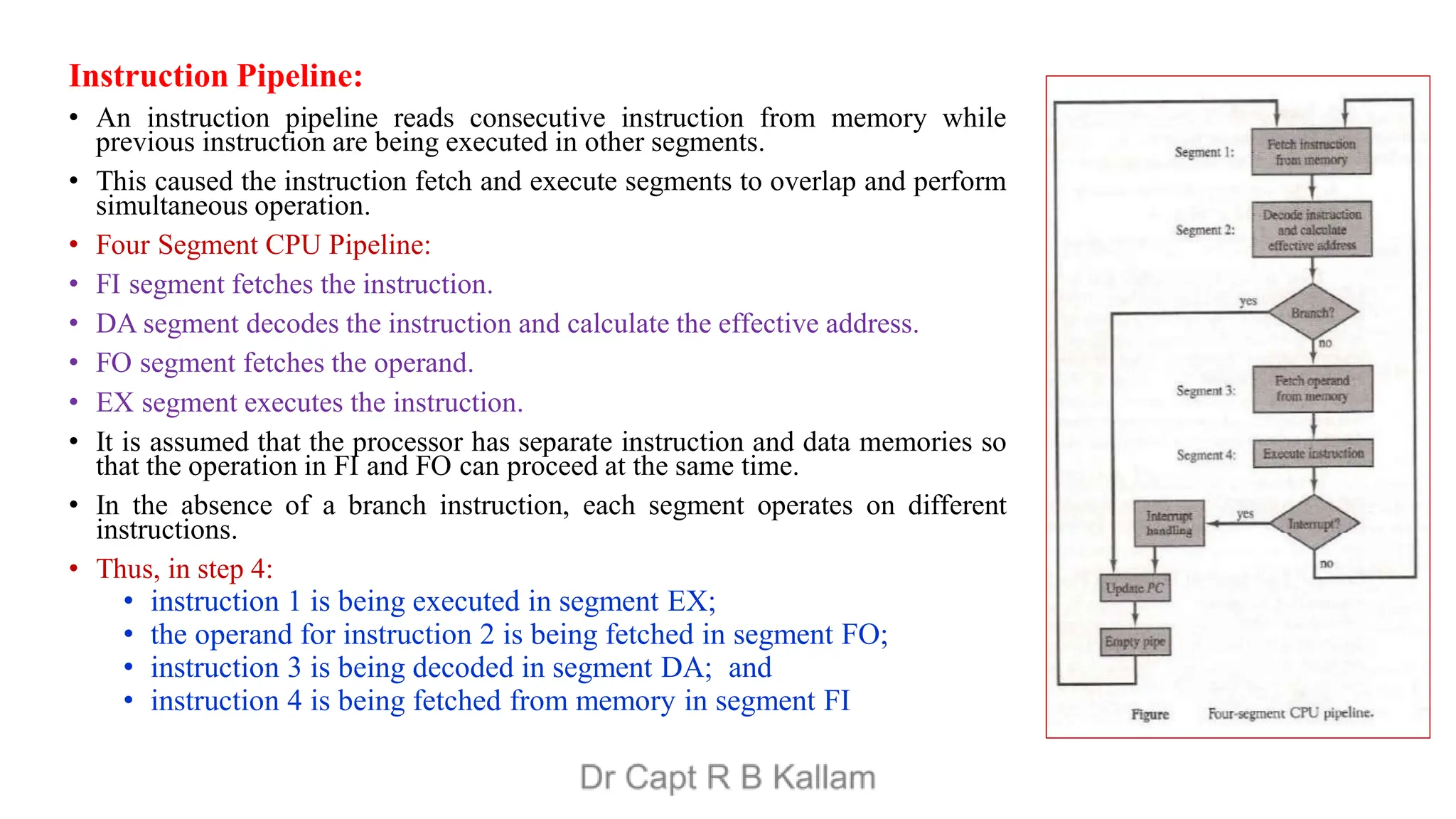 Instruction Pipeline:
• An instruction pipeline reads consecutive instruction from memory while
previous instruction are being executed in other segments.
• This caused the instruction fetch and execute segments to overlap and perform
simultaneous operation.
• Four Segment CPU Pipeline:
• FI segment fetches the instruction.
• DA segment decodes the instruction and calculate the effective address.
• FO segment fetches the operand.
• EX segment executes the instruction.
• It is assumed that the processor has separate instruction and data memories so
that the operation in FI and FO can proceed at the same time.
• In the absence of a branch instruction, each segment operates on different
instructions.
• Thus, in step 4:
• instruction 1 is being executed in segment EX;
• the operand for instruction 2 is being fetched in segment FO;
• instruction 3 is being decoded in segment DA; and
• instruction 4 is being fetched from memory in segment FI
 