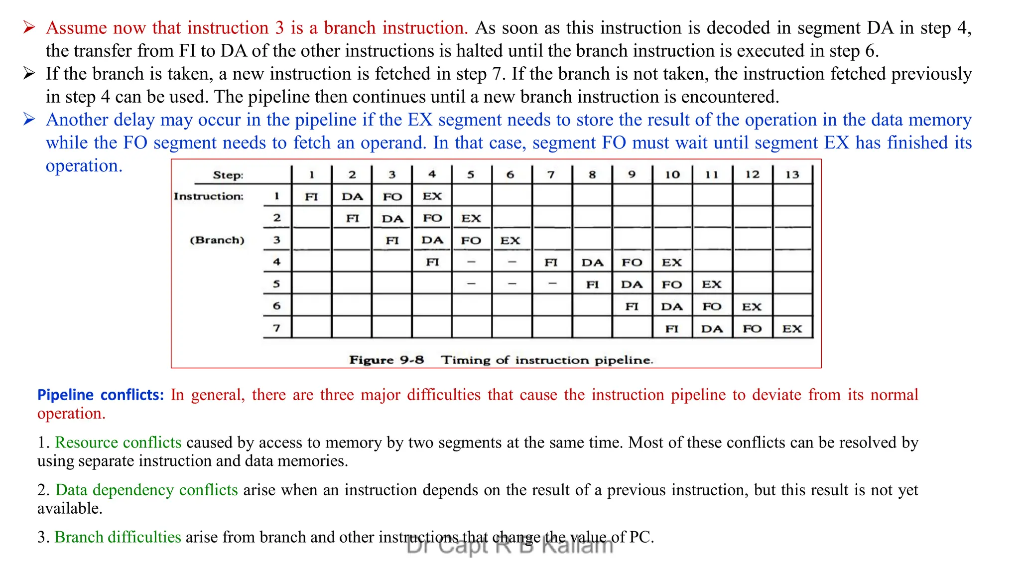 Pipeline conflicts: In general, there are three major difficulties that cause the instruction pipeline to deviate from its normal
operation.
1. Resource conflicts caused by access to memory by two segments at the same time. Most of these conflicts can be resolved by
using separate instruction and data memories.
2. Data dependency conflicts arise when an instruction depends on the result of a previous instruction, but this result is not yet
available.
3. Branch difficulties arise from branch and other instructions that change the value of PC.
 Assume now that instruction 3 is a branch instruction. As soon as this instruction is decoded in segment DA in step 4,
the transfer from FI to DA of the other instructions is halted until the branch instruction is executed in step 6.
 If the branch is taken, a new instruction is fetched in step 7. If the branch is not taken, the instruction fetched previously
in step 4 can be used. The pipeline then continues until a new branch instruction is encountered.
 Another delay may occur in the pipeline if the EX segment needs to store the result of the operation in the data memory
while the FO segment needs to fetch an operand. In that case, segment FO must wait until segment EX has finished its
operation.
 