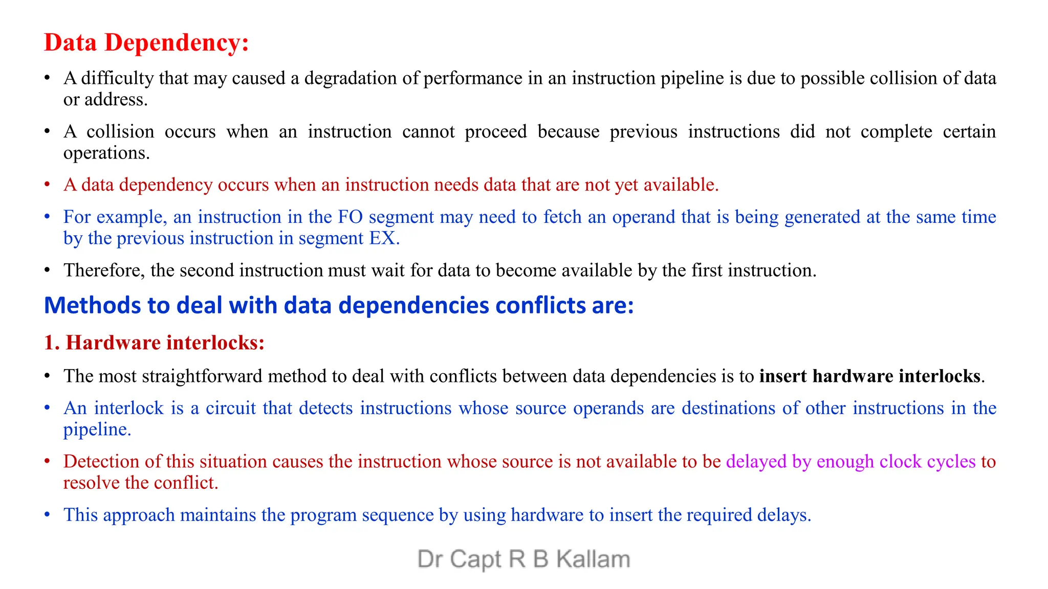 Data Dependency:
• A difficulty that may caused a degradation of performance in an instruction pipeline is due to possible collision of data
or address.
• A collision occurs when an instruction cannot proceed because previous instructions did not complete certain
operations.
• A data dependency occurs when an instruction needs data that are not yet available.
• For example, an instruction in the FO segment may need to fetch an operand that is being generated at the same time
by the previous instruction in segment EX.
• Therefore, the second instruction must wait for data to become available by the first instruction.
Methods to deal with data dependencies conflicts are:
1. Hardware interlocks:
• The most straightforward method to deal with conflicts between data dependencies is to insert hardware interlocks.
• An interlock is a circuit that detects instructions whose source operands are destinations of other instructions in the
pipeline.
• Detection of this situation causes the instruction whose source is not available to be delayed by enough clock cycles to
resolve the conflict.
• This approach maintains the program sequence by using hardware to insert the required delays.
 