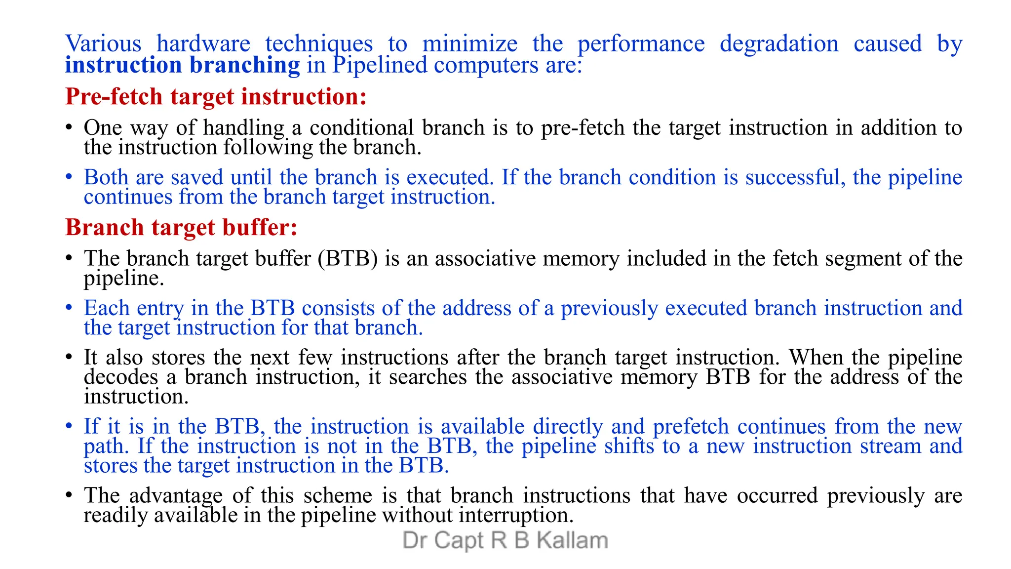 Various hardware techniques to minimize the performance degradation caused by
instruction branching in Pipelined computers are:
Pre-fetch target instruction:
• One way of handling a conditional branch is to pre-fetch the target instruction in addition to
the instruction following the branch.
• Both are saved until the branch is executed. If the branch condition is successful, the pipeline
continues from the branch target instruction.
Branch target buffer:
• The branch target buffer (BTB) is an associative memory included in the fetch segment of the
pipeline.
• Each entry in the BTB consists of the address of a previously executed branch instruction and
the target instruction for that branch.
• It also stores the next few instructions after the branch target instruction. When the pipeline
decodes a branch instruction, it searches the associative memory BTB for the address of the
instruction.
• If it is in the BTB, the instruction is available directly and prefetch continues from the new
path. If the instruction is not in the BTB, the pipeline shifts to a new instruction stream and
stores the target instruction in the BTB.
• The advantage of this scheme is that branch instructions that have occurred previously are
readily available in the pipeline without interruption.
 