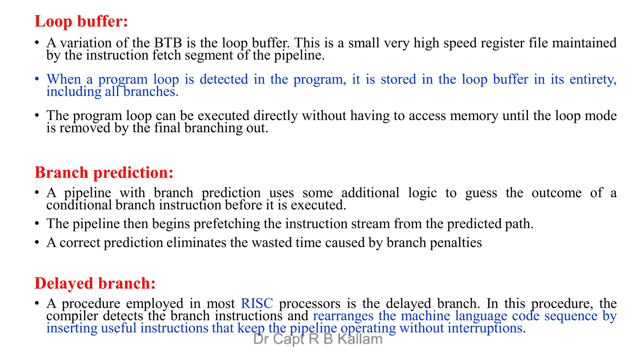 Loop buffer:
• A variation of the BTB is the loop buffer. This is a small very high speed register file maintained
by the instruction fetch segment of the pipeline.
• When a program loop is detected in the program, it is stored in the loop buffer in its entirety,
including all branches.
• The program loop can be executed directly without having to access memory until the loop mode
is removed by the final branching out.
Branch prediction:
• A pipeline with branch prediction uses some additional logic to guess the outcome of a
conditional branch instruction before it is executed.
• The pipeline then begins prefetching the instruction stream from the predicted path.
• A correct prediction eliminates the wasted time caused by branch penalties
Delayed branch:
• A procedure employed in most RISC processors is the delayed branch. In this procedure, the
compiler detects the branch instructions and rearranges the machine language code sequence by
inserting useful instructions that keep the pipeline operating without interruptions.
 