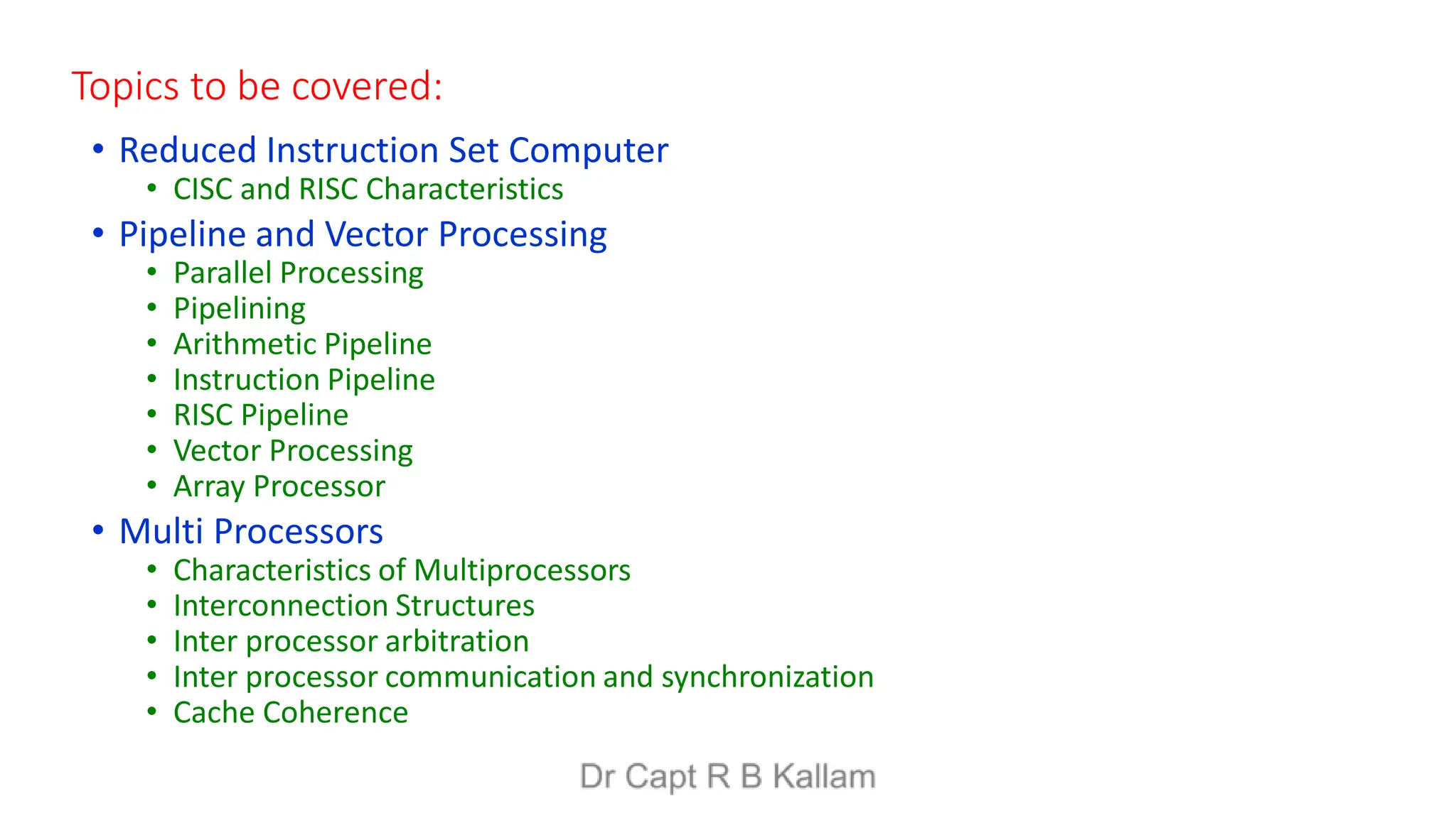 Topics to be covered:
• Reduced Instruction Set Computer
• CISC and RISC Characteristics
• Pipeline and Vector Processing
• Parallel Processing
• Pipelining
• Arithmetic Pipeline
• Instruction Pipeline
• RISC Pipeline
• Vector Processing
• Array Processor
• Multi Processors
• Characteristics of Multiprocessors
• Interconnection Structures
• Inter processor arbitration
• Inter processor communication and synchronization
• Cache Coherence
 