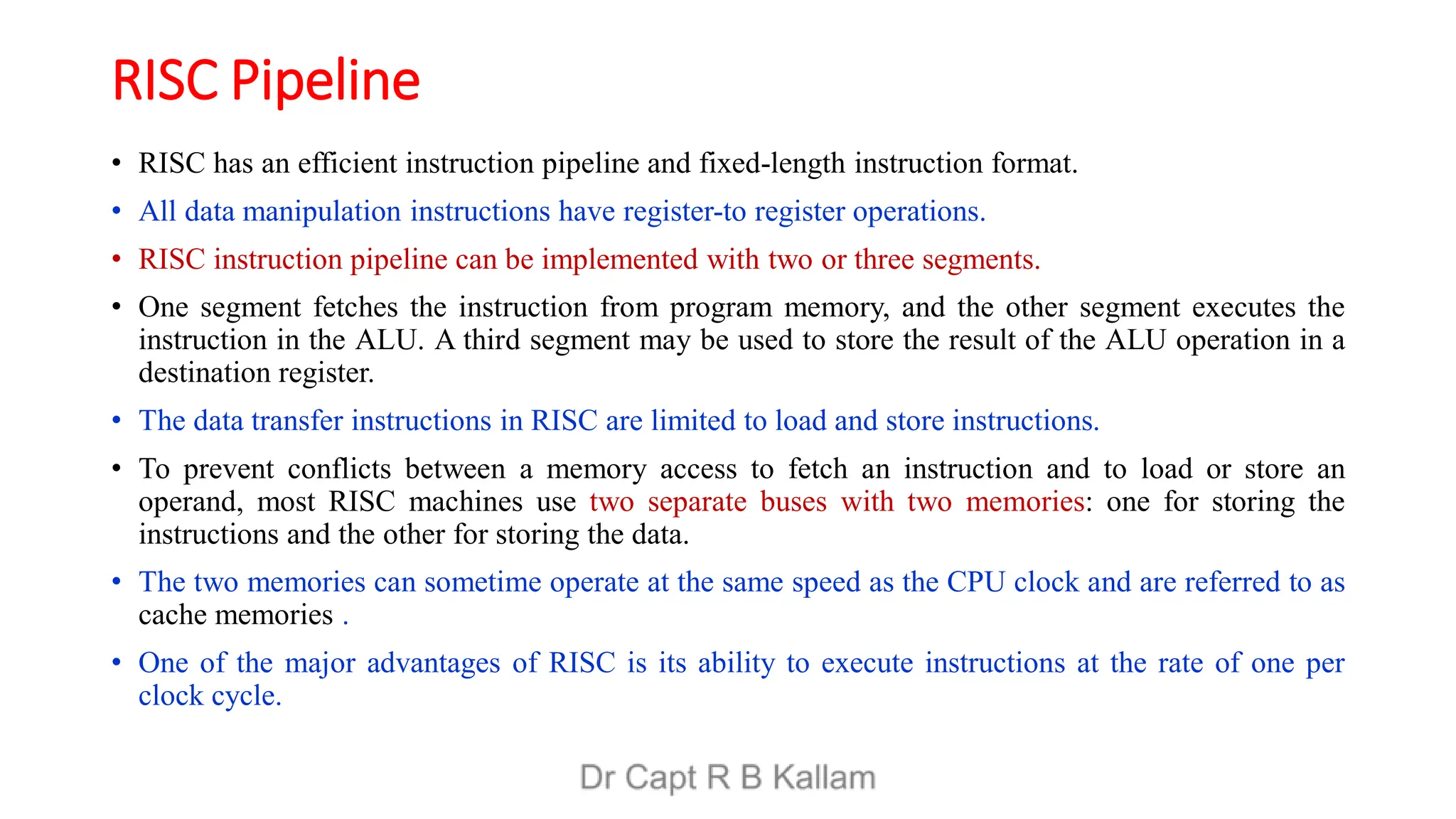 RISC Pipeline
• RISC has an efficient instruction pipeline and fixed-length instruction format.
• All data manipulation instructions have register-to register operations.
• RISC instruction pipeline can be implemented with two or three segments.
• One segment fetches the instruction from program memory, and the other segment executes the
instruction in the ALU. A third segment may be used to store the result of the ALU operation in a
destination register.
• The data transfer instructions in RISC are limited to load and store instructions.
• To prevent conflicts between a memory access to fetch an instruction and to load or store an
operand, most RISC machines use two separate buses with two memories: one for storing the
instructions and the other for storing the data.
• The two memories can sometime operate at the same speed as the CPU clock and are referred to as
cache memories .
• One of the major advantages of RISC is its ability to execute instructions at the rate of one per
clock cycle.
 