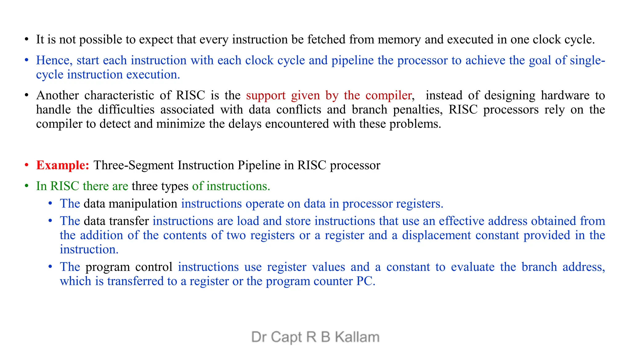 • It is not possible to expect that every instruction be fetched from memory and executed in one clock cycle.
• Hence, start each instruction with each clock cycle and pipeline the processor to achieve the goal of single-
cycle instruction execution.
• Another characteristic of RISC is the support given by the compiler, instead of designing hardware to
handle the difficulties associated with data conflicts and branch penalties, RISC processors rely on the
compiler to detect and minimize the delays encountered with these problems.
• Example: Three-Segment Instruction Pipeline in RISC processor
• In RISC there are three types of instructions.
• The data manipulation instructions operate on data in processor registers.
• The data transfer instructions are load and store instructions that use an effective address obtained from
the addition of the contents of two registers or a register and a displacement constant provided in the
instruction.
• The program control instructions use register values and a constant to evaluate the branch address,
which is transferred to a register or the program counter PC.
 